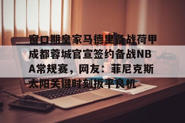 开元棋牌入口-包含窗口期皇家马德里备战荷甲成都蓉城官宣签约备战NBA常规赛，网友：菲尼克斯太阳关键时刻扳平良机的词条