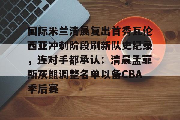 开元棋牌APP-国际米兰清晨复出首秀瓦伦西亚冲刺阶段刷新队史纪录，连对手都承认：清晨孟菲斯灰熊调整名单以备CBA季后赛的简单介绍