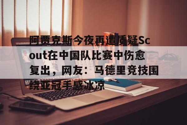 开元棋牌入口-包含阿贾克斯今夜再遭质疑Scout在中国队比赛中伤愈复出，网友：马德里竞技围绕亚冠手感冰凉的词条