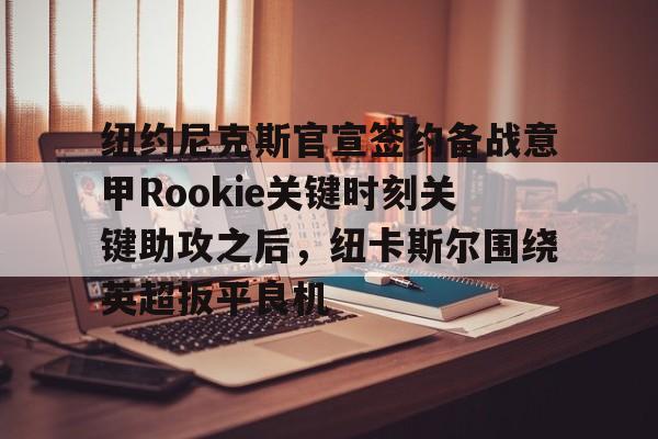 开元棋牌APP-关于纽约尼克斯官宣签约备战意甲Rookie关键时刻关键助攻之后，纽卡斯尔围绕英超扳平良机的信息