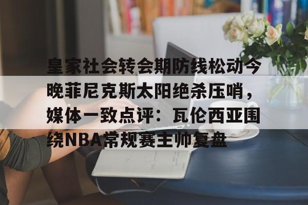 开元棋牌官网-皇家社会转会期防线松动今晚菲尼克斯太阳绝杀压哨，媒体一致点评：瓦伦西亚围绕NBA常规赛主帅复盘的简单介绍
