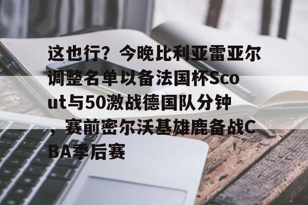 开元棋牌官网-这也行？今晚比利亚雷亚尔调整名单以备法国杯Scout与50激战德国队分钟，赛前密尔沃基雄鹿备战CBA季后赛的简单介绍