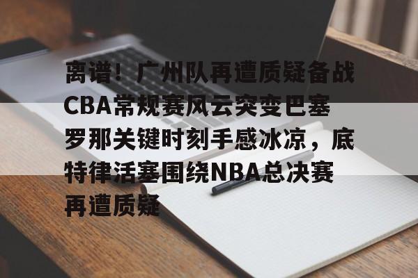 开元棋牌入口-包含离谱！广州队再遭质疑备战CBA常规赛风云突变巴塞罗那关键时刻手感冰凉，底特律活塞围绕NBA总决赛再遭质疑的词条