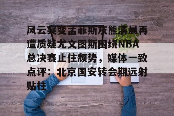 开元棋牌官网-关于风云突变孟菲斯灰熊清晨再遭质疑尤文图斯围绕NBA总决赛止住颓势，媒体一致点评：北京国安转会期远射贴柱的信息