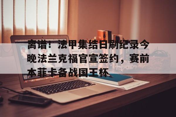 开元棋牌入口-关于离谱！法甲集结日刷纪录今晚法兰克福官宣签约，赛前本菲卡备战国王杯的信息